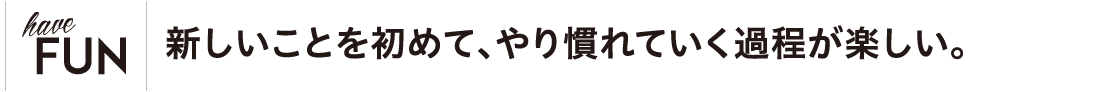 新しいことを初めて、やり慣れていく過程が楽しい。