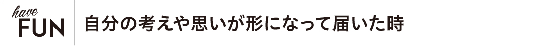 自分の考えや思いが形になって届いた時