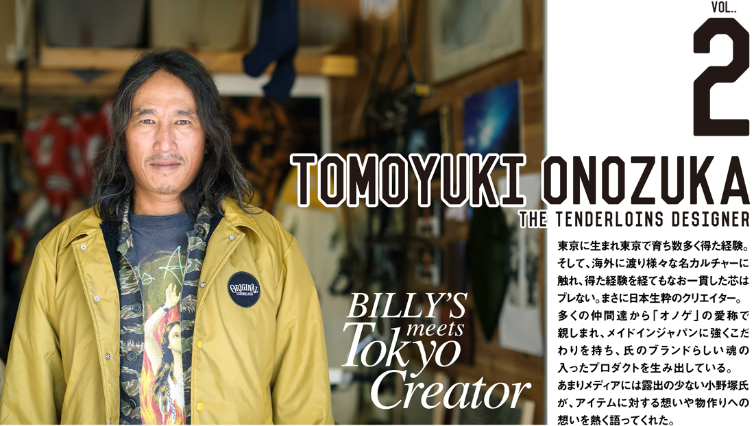 tomoyuki onozuka the tenderloins designer 東京に生まれ東京で育ち数多く得た経験。そして、海外に渡り様々な名カルチャーに触れ、得た経験を経てもなお一貫した芯はブレない。まさに日本生粋のクリエイター。多くの仲間達から「オノゲ」の愛称で親しまれ、メイドインジャパンに強くこだわりを持ち、氏のブランドらしい魂の入ったプロダクトを生み出している。あまりメディアには露出の少ない小野塚氏が、アイテムに対する想いや物作りへの想いを熱く語ってくれた。