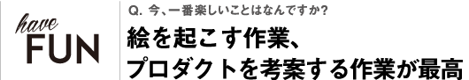 Q. 今、一番楽しいことはなんですか？絵を起こす作業、プロダクトを考案する作業が最高