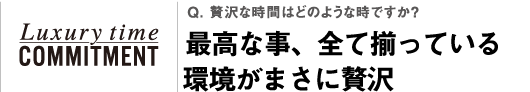 Q. 贅沢な時間はどのような時ですか？最高な事、全て揃っている環境がまさに贅沢