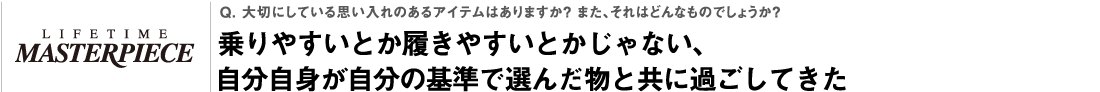 Q. 大切にしている思い入れのあるアイテムはありますか？ また、それはどんなものでしょうか？乗りやすいとか履きやすいとかじゃない、自分自身が自分の基準で選んだ物と共に過ごしてきた