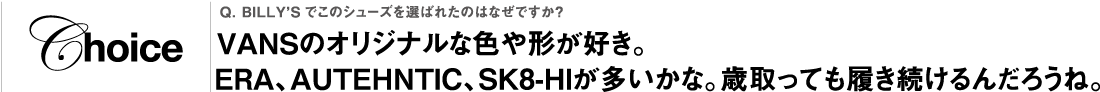 Q. BILLY’Sでこのシューズを選ばれたのはなぜですか？VANSのオリジナルな色や形が好き。ERA、AUTEHNTIC、SK8-HIが多いかな。歳取っても履き続けるんだろうね。
