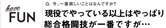 Q. 今、一番楽しいことはなんですか？現役でやっている以上はやっぱり総合格闘技が一番ですが…