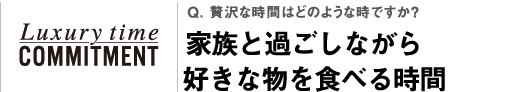 Q. 贅沢な時間はどのような時ですか？家族と過ごしながら好きな物を食べる時間