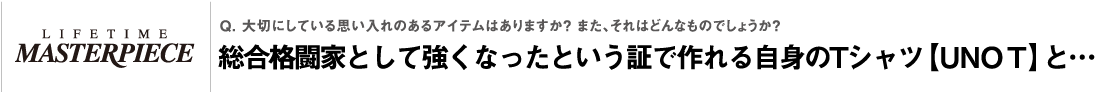 Q. 大切にしている思い入れのあるアイテムはありますか？ また、それはどんなものでしょうか？Q. 大切にしている思い入れのあるアイテムはありますか？ また、それはどんなものでしょうか？総合格闘家として強くなったという証で作れる自身のTシャツ【UNO T】と…