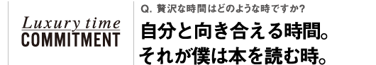 Q. 贅沢な時間はどのような時ですか？自分と向き合える時間。それが僕は本を読む時。