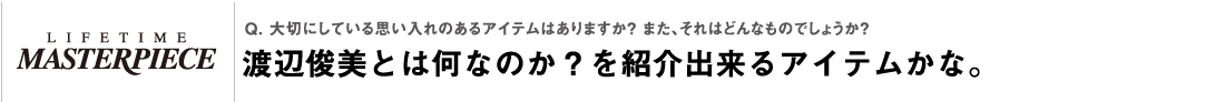 Q. 大切にしている思い入れのあるアイテムはありますか？ また、それはどんなものでしょうか？渡辺俊美とは何なのか？を紹介出来るアイテムかな。