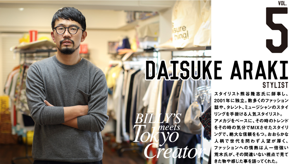 daisuke araki stylist スタイリスト熊谷隆志氏に師事し、2001年に独立。数多くのファッション誌や、タレント、ミュージシャンのスタイリングを手掛ける人気スタイリスト。アメカジをベースに、その時のトレンドをその時の気分でMIXさせたスタイリングで、絶大な信頼をもつ。おおらかな人柄で世代を問わず人望が厚く、ファッションへの情熱は人一倍強い荒木氏が、その間違いない視点で見てきた物や感じた事を語ってくれた。