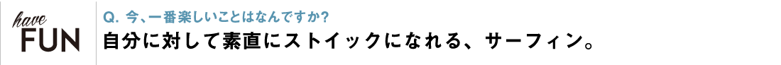 Q. 今、一番楽しいことはなんですか？ 自分に対して素直にストイックになれる、サーフィン。