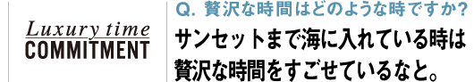 Q. 贅沢な時間はどのような時ですか？ サンセットまで海に入れている時は贅沢な時間をすごせているなと。