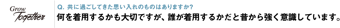 Q. 共に過ごしてきた思い入れのものはありますか？ 何を着用するかも大切ですが、誰が着用するかだと昔から強く意識しています。