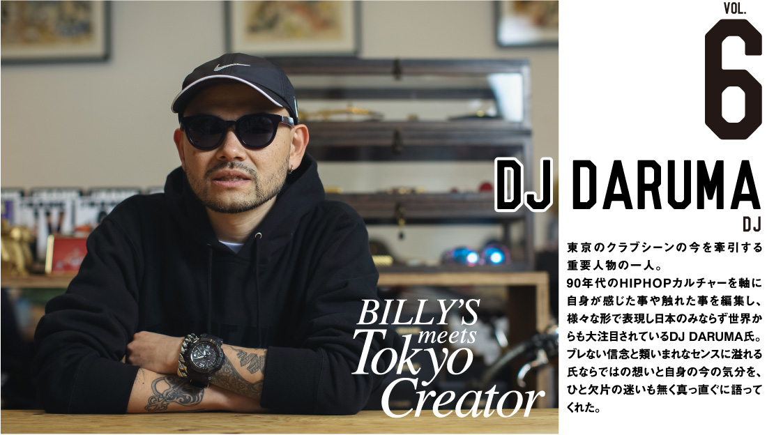 DJ daruma DJ 東京のクラブシーンの今を牽引する重要人物の一人。90年代のhiphopカルチャーを軸に自身が感じた事や触れた事を編集し、様々な形で表現し日本のみならず世界からも大注目されているDJ daruma氏。ブレない信念と類いまれなセンスに溢れる氏ならではの想いと自身の今の気分を、ひと欠片の迷いも無く真っ直ぐに語ってくれた。