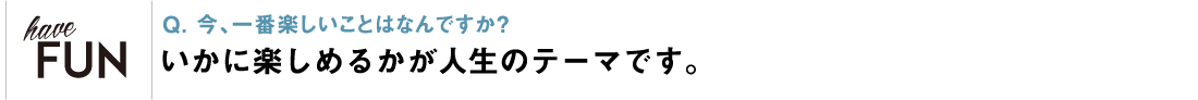 Q. 今、一番楽しいことはなんですか？ いかに楽しめるかが人生のテーマです。