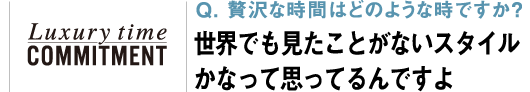 Q. 贅沢な時間はどのような時ですか？ 世界でも見たことがないスタイルかなって思ってるんですよ