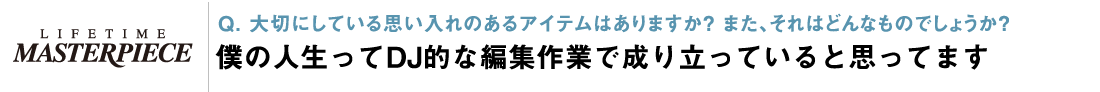 Q. 大切にしている思い入れのあるアイテムはありますか？ 僕の人生ってDJ的な編集作業で成り立っていると思ってます