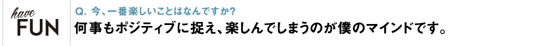Q. 今、一番楽しいことはなんですか？ 何事もポジティブに捉え、楽しんでしまうのが僕のマインドです。