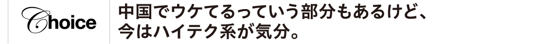 中国でウケてるっていう部分もあるけど、今はハイテク系が気分。